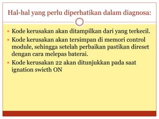 Hal-hal yang perlu diperhatikan dalam diagnosa:

 Kode kerusakan akan ditampilkan dari yang terkecil.
 Kode kerusakan akan tersimpan di memori control
  module, sehingga setelah perbaikan pastikan direset
  dengan cara melepas baterai.
 Kode kerusakan 22 akan ditunjukkan pada saat
  ignation swicth ON
 
