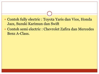  Contoh fully electric : Toyota Yaris dan Vios, Honda
  Jazz, Suzuki Karimun dan Swift
 Contoh semi electric : Chevrolet Zafira dan Mercedes
  Benz A-Class.
 