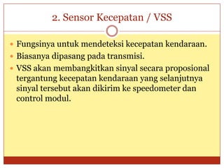 2. Sensor Kecepatan / VSS

 Fungsinya untuk mendeteksi kecepatan kendaraan.
 Biasanya dipasang pada transmisi.
 VSS akan membangkitkan sinyal secara proposional
 tergantung kecepatan kendaraan yang selanjutnya
 sinyal tersebut akan dikirim ke speedometer dan
 control modul.
 