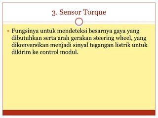 3. Sensor Torque

 Fungsinya untuk mendeteksi besarnya gaya yang
 dibutuhkan serta arah gerakan steering wheel, yang
 dikonversikan menjadi sinyal tegangan listrik untuk
 dikirim ke control modul.
 