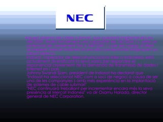 Aquest sistema de cable submarí, que quedarà implantat el juny
 del 2009, tindrà inicialment una capacitat de 160 Gbit / s, amb un
 potencial de creixement fins a 640 Gbit / s per ser capaç d'oferir
 al creixent mercat indonesi d'una alta connectivitat mitjançant un
 robust sistema.
 Indosat, l'operador de telecomunicacions líder a Indonèsia, està
 actualment diversificant la seva xarxa per respondre el
 exponencial creixement de la demanda de transmissió de dades i
 Internet en i país.
 Johnny Swandi Sjam, president de Indosat ha declarat que
 "Indosat ha seleccionat NEC com a soci de negoci a causa de ser
 una de les companyies s amb més experiència en la implantació
 de sistemes de cable submarí"
 "NEC continuarà treballant per incrementar encara més la seva
 presència al Mercat Indonesi" va dir Osamu Harada, director
 general de NEC Corporation.
 