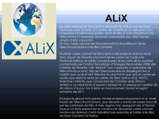 ALiX
El cable submarí de fibra òptica del projecte ALiX ja connecta la
Península amb Tenerife. El Cabildo de Tenerife és un dels promotors
d’aquesta iniciativa que pretén dotar les illes d’unes infraestructures
alternatives a l’operador dominant preparades per oferir banda
ampla d’alta capacitat.
Un nou cable submarí de fibra permetrà la liberalització de les
telecomunicacions a les illes Canàries

El primer cable submarí de fibra òptica del projecte ALiX ha tocat
terra al port de Tenerife provinent de les costes de Cadis a la
Península Ibèrica. El cable CanaLink pren el seu nom de la societat
conformada per l’Institut Tecnològic d’Energies Renovables (ITER) del
Cabildo de Tenerife, i de “IslaLink” soci i operador d’operadors de
telecomunicacions). Des de l’àrea portuària es desplegarà fins a
l’edifici que acull el NAP (Neutral Access Point) que serà el centre de
dades que rebrà la resta de cables de fibra òptica ACE, WACS,
MainOne i Atlantis, que connectarà les Canàries amb Àfrica i
Amèrica. La instal·lació d’aquest cablejat té un pressupost superior als
60 milions d’euros i ha d’estar en funcionament durant el segon
semestre del 2011.

El projecte global ALiX preveu també el desenvolupament d’un Anell
Insular de Telecomunicacions, que discorre a través de xarxes troncals
per les carreteres de l'illa. A més, segons han assegurat des d’IslaLink
(que ja va estar present en la construcció del primer cable submarí
neutre a les Balears) s’està treballant per estendre el cable a les illes
de Gran Canària i la Palma.
 