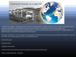 L’Institut Tecnològic i de Telecomunicacions de Tenerife (IT3) va rebre el passat mes d’abril l’autorització de la
Comissió del Mercat de les Telecomunicacions (CMT) per a l’explotació d'una xarxa pública de
telecomunicacions electròniques de fibra òptica d’acord amb els principis de neutralitat, transparència, no
discriminació i acomplint el principi d’inversor privat.

Orange, Vodafone i Ono són alguns del operadors de telecomunicacions que participen al projecte i que han
anunciat nous serveis basats en la nova infraestructura.

Més informació:

Proyecto ALiX

Cabildo de Tenerife

Camino de ser la puerta sur para las telecomunicaciones de Europa

Vídeo cable Península - Tenerife
 