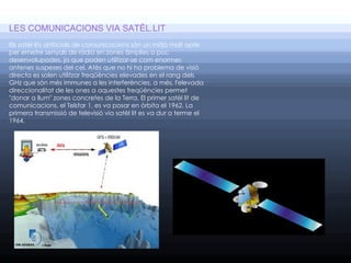 LES COMUNICACIONS VIA SATÈL.LIT
Els satèl·lits artificials de comunicacions són un mitjà molt apte
per emetre senyals de ràdio en zones àmplies o poc
desenvolupades, ja que poden utilitzar-se com enormes
antenes suspeses del cel. Atès que no hi ha problema de visió
directa es solen utilitzar freqüències elevades en el rang dels
GHz que són més immunes a les interferències, a més, l'elevada
direccionalitat de les ones a aquestes freqüències permet
"donar a llum" zones concretes de la Terra. El primer satèl lit de
comunicacions, el Telstar 1, es va posar en òrbita el 1962. La
primera transmissió de televisió via satèl lit es va dur a terme el
1964.
                   
 
