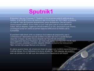 Sputnik1
El Sputnik 1 (en rus: "Спутник-1", "Satèl·lit-1") fou el primer satèl·lit artificial de la
història. A les 22:28 h (hora de Moscou) del 4 d'octubre de 1957 l'URSS va enlairar
un coet R-7 des de Tiuratam (Kazakhstan), prop de Baikonur. Dins el coet hi
anava aquest satèl·lit, d'una mida un poc més gran que la d'una pilota de
futbol. Minuts després, l'agència oficial soviètica, la Tass, anunciava que s'havia
aconseguit posar en òrbita el primer objecte artificial en la història de la
humanitat.

El president dels Estats Units va ordenar d'accelerar els preparatius per a
contraatacar i demostrar que els soviètics no eren els únics a poder llançar
objectes a l'espai. Quatre mesos després de l’Sputnik els americans
aconsegueixen llançar l’Explorer I, de mida més petita que l'Sputnik I. Es diu que
Nikita Khrusxov, president soviètic després d'Stalin, va comentar irònicament
"Bah, només han pogut llançar una taronja".

En plena guerra freda, els americans foren els segons en matèria espacial durant
molt de temps, fins a l'arribada a la Lluna, el juliol de 1969. Mentre, els soviètics
eren els primers en tot allò que feia referència a l'exploració de l'espai.
 