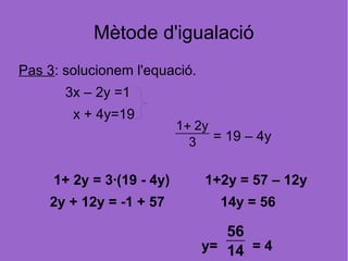 Mètode d'igualació
Pas 3: solucionem l'equació.
       3x – 2y =1
        x + 4y=19
                           1+ 2y
                             3 = 19 – 4y

     1+ 2y = 3·(19 - 4y)       1+2y = 57 – 12y
    2y + 12y = -1 + 57           14y = 56

                                  56
                               y= 14 = 4
 