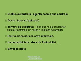 www.arbres.cat
Gemma Esteba
Cultius autoritzats i agents nocius que controla
Dosis i època d’aplicació
Termini de seguretat (dies que ha de transcórrer
entre el tractament i la collita o l’entrada de bestiar)
Instruccions per a la seva utilització.
Incompatibilitats, riscs de fitotoxicitat ...
Envasos buits.
 