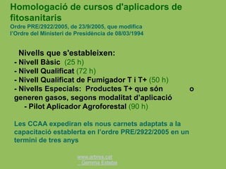www.arbres.cat
Gemma Esteba
Nivells que s'estableixen:
- Nivell Bàsic (25 h)
- Nivell Qualificat (72 h)
- Nivell Qualificat de Fumigador T i T+ (50 h)
- Nivells Especials: Productes T+ que són o
generen gasos, segons modalitat d’aplicació
- Pilot Aplicador Agroforestal (90 h)
Les CCAA expediran els nous carnets adaptats a la
capacitació establerta en l’ordre PRE/2922/2005 en un
termini de tres anys
Homologació de cursos d'aplicadors de
fitosanitaris
Ordre PRE/2922/2005, de 23/9/2005, que modifica
l’Ordre del Ministeri de Presidència de 08/03/1994
 