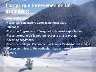 Internes:
-Força intramuscular. Contracció muscular.
Externes:
-Força de la gravetat. L’esquiador és atret cap a la neu..
-Força normal o de la neu en resposta a la gravetat.
-Força de roçament.
-Força centrífuga. Perpendicular i cap a l’exterior del viratje.
--Força centrípeta. Perpedicular i cap a l’interior del viratje.
-Inercia.
Forces que intervenen en un
esquiador:
 