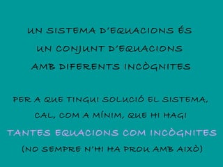 UN SISTEMA D’EQUACIONS ÉS
    UN CONJUNT D’EQUACIONS
   AMB DIFERENTS INCÒGNITES


PER A QUE TINGUI SOLUCIÓ EL SISTEMA,
    CAL, COM A MÍNIM, QUE HI HAGI

TANTES EQUACIONS COM INCÒGNITES
  (NO SEMPRE N’HI HA PROU AMB AIXÒ)
 