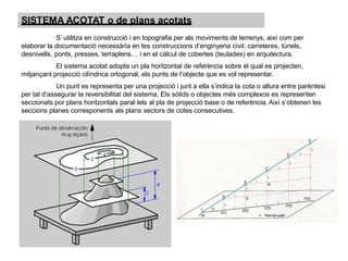 SISTEMA ACOTAT o de plans acotats
S’ utilitza en construcció i en topografia per als moviments de terrenys, així com per
elaborar la documentació necessària en les construccions d’enginyeria civil: carreteres, túnels,
desnivells, ponts, presses, terraplens… i en el càlcul de cobertes (teulades) en arquitectura.
El sistema acotat adopta un pla horitzontal de referència sobre el qual es projecten,
mitjançant projecció cilíndrica ortogonal, els punts de l’objecte que es vol representar.
Un punt es representa per una projecció i junt a ella s’indica la cota o altura entre parèntesi
per tal d’assegurar la reversibilitat del sistema. Els sòlids o objectes més complexos es representen
seccionats por plans horitzontals paral·lels al pla de projecció base o de referència. Així s’obtenen les
seccions planes corresponents als plans sectors de cotes consecutives.
 