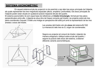 SISTEMA AXONOMÈTRIC
En aquest sistema el pla de projecció no és paral·lel a cap dels tres eixos principals de l’objecte,
els quals representen les tres magnituds espacials (altura, amplària i profunditat). Els eixos principals de
l’objecte poden estar situats en qualsevol posició respecte del pla del quadre.
El sistema axonomètric té com espai base de referència un tríedre trirectangle, format per tres plans
perpendiculars entre ells. L’objecte es situa dins de l’espai comprés pel tríedre i es projecta sobre els tres
plans coordenats d’aquest. S’obté una imatge en perspectiva del sòlid junt amb la representació de les tres
arestes o eixos del tríedre.
Les arestes del tríedre són els eixos del sistema X, Y, Z.
La intersecció dels tres es O, origen de coordenades.
Segons es projecte (el conjunt de tríedre i objecte) de
manera ortogonal o obliqua sobre el pla del quadre, i
segons la posició dels eixos del sistema, s’obtenen
diferents variants axonomètriques.
 