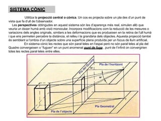 SISTEMA CÒNIC
Utilitza la projecció central o cònica. Un cos es projecta sobre un pla des d’un punt de
vista que fa d’ull de l’observador.
Les perspectives obtingudes en aquest sistema són les d’aparença més real, simulen allò que
veuria un ésser humà amb visió monocular. Incorpora modificacions com la reducció de les mesures o
variacions dels angles originals, similars a les deformacions que es produeixen en la retina de l’ull humà
i que ens permeten percebre la distància, el relleu i la grandària dels objectes. Aquesta projecció també
és semblant a l’ombra d’un objecte sobre una superfície plana produïda per un focus de llum artificial.
En sistema cònic les rectes que són paral·leles en l’espai però no són paral·leles al pla del
Quadre convergeixen o “fuguen” en un punt anomenat punt de fuga , punt de l’infinit on convergirien
totes les rectes paral·leles entre elles.
Pla de l’horitzont
Pla Geometral
Pla de l’objecte
 