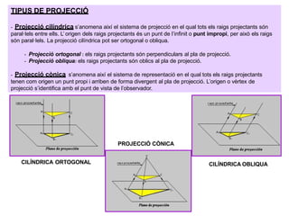 TIPUS DE PROJECCIÓ
- Projecció cilíndrica s’anomena així el sistema de projecció en el qual tots els raigs projectants són
paral·lels entre ells. L’ origen dels raigs projectants és un punt de l’infinit o punt impropi, per això els raigs
són paral·lels. La projecció cilíndrica pot ser ortogonal o obliqua.
- Projecció ortogonal : els raigs projectants són perpendiculars al pla de projecció.
- Projecció obliqua: els raigs projectants són oblics al pla de projecció.
- Projecció cònica s’anomena així el sistema de representació en el qual tots els raigs projectants
tenen com origen un punt propi i arriben de forma divergent al pla de projecció. L’origen o vèrtex de
projecció s’identifica amb el punt de vista de l’observador.
CILÍNDRICA ORTOGONAL CILÍNDRICA OBLIQUA
PROJECCIÓ CÒNICA
 