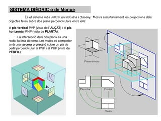 SISTEMA DIÈDRIC o de Monge
És el sistema més utilitzat en indústria i disseny. Mostra simultàniament les projeccions dels
objectes fetes sobre dos plans perpendiculars entre ells:
el pla vertical PVP (vista de l’ ALÇAT) i el pla
horitzontal PHP (vista de PLANTA).
La intersecció dels dos plans és una
recta: la línia de terra. Les vistes es completen
amb una tercera projecció sobre un pla de
perfil perpendicular al PVP i al PHP (vista de
PERFIL).
 