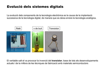 El veritable salt el va provocar la invenció del  transistor , base de tots els desenvolupaments actuals i de la millora de les tècniques de fabricació amb materials semiconductors Evolució dels sistemes digitals Relé v de buit Transistor La evolució dels components de la tecnologia electrònica es la causa de la implantació successiva de la tecnologia digital, de manera que es deixa enrere la tecnologia analògica. 