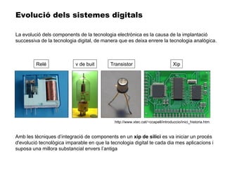 Amb les tècniques d’integració de components en un  xip de silici  es va iniciar un procés d'evolució tecnològica imparable en que la tecnologia digital te cada dia mes aplicacions i suposa una millora substancial envers l’antiga Evolució dels sistemes digitals Relé v de buit Transistor Xip La evolució dels components de la tecnologia electrònica es la causa de la implantació successiva de la tecnologia digital, de manera que es deixa enrere la tecnologia analògica. http://www.xtec.cat/~ccapell/introduccio/inici_historia.htm 