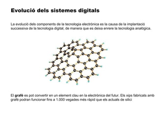 El  grafé  es pot convertir en un element clau en la electrònica del futur. Els xips fabricats amb grafé podran funcionar fins a 1.000 vegades més ràpid que els actuals de silici Evolució dels sistemes digitals La evolució dels components de la tecnologia electrònica es la causa de la implantació successiva de la tecnologia digital, de manera que es deixa enrere la tecnologia analògica. 