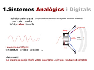 treballen amb senyals que poden prendre infinits  valors  diferents 1.Sistemes  Analògics  i Digitals Paràmetres analògics: temperatura - pressió - velocitat - ... Avantatges: La informació conté infinits valors instantànis i, per tant, resulta molt completa (senyal: variació d’una magnitud que permet transmetre informació) 