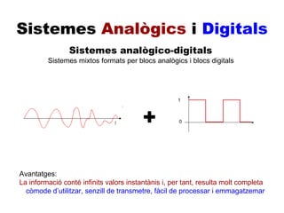 Sistemes  Analògics  i  Digitals Sistemes analògico-digitals Sistemes mixtos formats per blocs analògics i blocs digitals + Avantatges: còmode d’utilitzar, senzill de transmetre, fàcil de processar i emmagatzemar Avantatges: La informació conté infinits valors instantànis i, per tant, resulta molt completa 1 0 