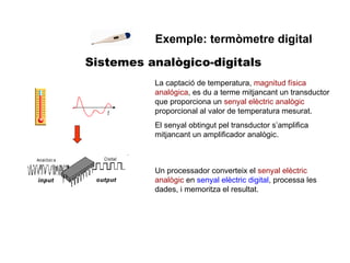 Sistemes analògico-digitals Exemple: termòmetre digital La captació de temperatura,  magnitud física analógica , es du a terme mitjancant un transductor que proporciona un  senyal elèctric analògic  proporcional al valor de temperatura mesurat. El senyal obtingut pel transductor s’amplifica mitjancant un amplificador analògic. Un processador converteix el  senyal elèctric analògic  en  senyal elèctric digital , processa les dades, i memoritza el resultat. 