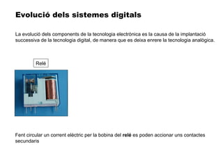 Fent circular un corrent elèctric per la bobina del  relé  es poden accionar uns contactes secundaris Evolució dels sistemes digitals Relé La evolució dels components de la tecnologia electrònica es la causa de la implantació successiva de la tecnologia digital, de manera que es deixa enrere la tecnologia analògica. 