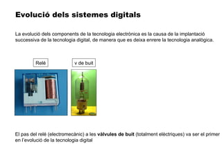 El pas del relé (electromecànic) a les  vàlvules de buit  (totalment elèctriques) va ser el primer en l’evolució de la tecnologia digital Evolució dels sistemes digitals Relé v de buit La evolució dels components de la tecnologia electrònica es la causa de la implantació successiva de la tecnologia digital, de manera que es deixa enrere la tecnologia analògica. 