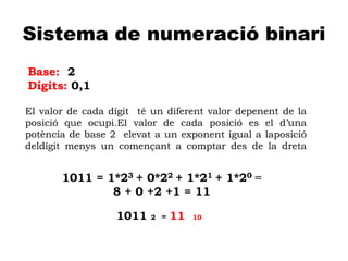A
Sistema de numeració binari
Base: 2
Dígits: 0,1
El valor de cada dígit té un diferent valor depenent de la
posició que ocupi.El valor de cada posició es el d’una
potència de base 2 elevat a un exponent igual a laposició
deldígit menys un començant a comptar des de la dreta
1011 2 = 11 10
1011 = 1*23 + 0*22 + 1*21 + 1*20 =
8 + 0 +2 +1 = 11
 