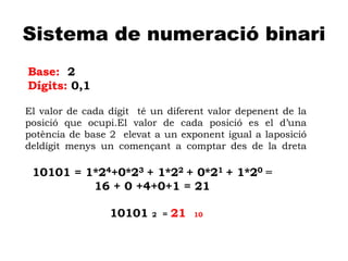 A
Sistema de numeració binari
Base: 2
Dígits: 0,1
El valor de cada dígit té un diferent valor depenent de la
posició que ocupi.El valor de cada posició es el d’una
potència de base 2 elevat a un exponent igual a laposició
deldígit menys un començant a comptar des de la dreta
10101 = 1*24+0*23 + 1*22 + 0*21 + 1*20 =
16 + 0 +4+0+1 = 21
10101 2 = 21 10
 