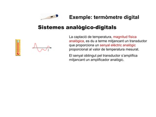 Sistemes analògico-digitals
Exemple: termòmetre digital
La captació de temperatura, magnitud física
analógica, es du a terme mitjancant un transductor
que proporciona un senyal elèctric analògic
proporcional al valor de temperatura mesurat.
El senyal obtingut pel transductor s’amplifica
mitjancant un amplificador analògic.
 