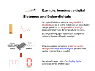 Sistemes analògico-digitals
Exemple: termòmetre digital
La captació de temperatura, magnitud física
analógica, es du a terme mitjancant un transductor
que proporciona un senyal elèctric analògic
proporcional al valor de temperatura mesurat.
El senyal obtingut pel transductor s’amplifica
mitjancant un amplificador analògic.
Un processador converteix el senyal elèctric
analògic en senyal elèctric digital, processa les
dades, i memoritza el resultat.
I es visualitza per mitja d’un display digital
(visualitzador de cristall liquid)
 