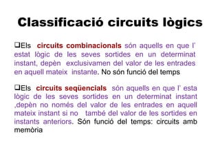Classificació circuits lògics
Els circuits combinacionals són aquells en que l’
estat lògic de les seves sortides en un determinat
instant, depèn exclusivamen del valor de les entrades
en aquell mateix instante. No són funció del temps

Els circuits seqüencials són aquells en que l’ esta
lògic de les seves sortides en un determinat instant
,depèn no només del valor de les entrades en aquell
mateix instant si no també del valor de les sortides en
instants anteriors. Són funció del temps: circuits amb
memòria
 