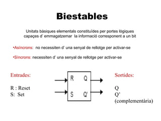 Biestables
        Unitats bàsiques elementals constituïdes per portes lògiques
       capaçes d’ emmagatzemar la informació corresponent a un bit

 •Asíncrons: no necessiten d’ una senyal de rellotge per activar-se

 •Síncrons: necessiten d’ una senyal de rellotge per activar-se



Entrades:                                                  Sortides:

R : Reset                                                  Q
S: Set                                                     Q’
                                                           (complementària)
 