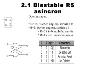 2.1 Biestable RS
    asíncron
  Dues entrades:

  • R=1: (reset en anglès), sortida a 0
  • S=1: (set en anglès), sortida a 1
          • R=0 i S=0: no hi ha canvis
          • R=1 i S=1: indeterminació
 