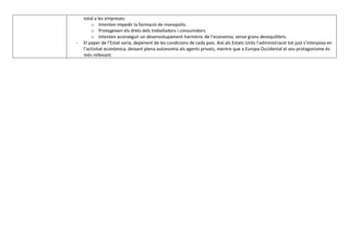 total a les empreses:
        o Intenten impedir la formació de monopolis.
        o Protegeixen els drets dels treballadors i consumidors.
        o Intenten aconseguir un desenvolupament harmònic de l’economia, sense grans desequilibris.
-   El paper de l’Estat varia, depenent de les condicions de cada país. Així als Estats Units l’administració tot just s’interposa en
    l’activitat econòmica, deixant plena autonomia als agents privats, mentre que a Europa Occidental el seu protagonisme és
    més rellevant.
 