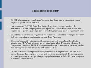 Implantació d'un ERP
● Els ERP són programes complexos d’implantar i no és rar que la implantació en una
empresa pugui esdevenir un fracàs.
● La tria adequada de l’ERP és un dels factors determinants perquè tingui èxit la
implantació. Els ERP són programes molt específics, i que un ERP tingui èxit en una
empresa no és garantia que tingui èxit en una altra, encara que les dues siguin semblants.
● Els ERP no són un tipus de programari que es compra i s’instal·la i comença a funcionar
sinó que requereix que sigui adaptat per usar-lo en l’empresa.
● El temps d’adaptació varia segons diferents aspectes però generalment hi influeix
sobretot quin ERP s’ha triat, quins són els mòduls que s’han d’implantar i la mida de
l’empresa on s’implanta l’ERP. L’allargament del temps d’implantació sovint és un altre
dels factors pels quals fallen les implantacions de l’ERP.
● Un altre factor que sovint provoca molts problemes en la implantació d’un ERP és el
traspàs de dades. Les empreses ja solen tenir molts programes i molt diversos per portar
la gestió i generalment es requereix que es puguin connectar amb l’ERP i això a vegades
és una tasca molt complexa.
 