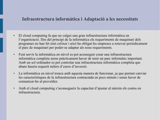 Infraestructura informàtica i Adaptació a les necessitats
● El cloud computing fa que no calgui una gran infraestructura informàtica en
l’organització. Des del principi de la informàtica els requeriments de maquinari dels
programes no han fet sinó créixer i això ha obligat les empreses a renovar periòdicament
el parc de maquinari per poder-se adaptar als nous requeriments.
● Fent servir la informàtica en núvol es pot aconseguir crear una infraestructura
informàtica completa sense pràcticament haver de tenir un parc informàtic important.
Amb un sol ordinador es pot controlar una infraestructura informàtica completa que
abans hauria requerit milers d’euros d’inversió.
● La informàtica en núvol trenca amb aquesta manera de funcionar, ja que permet canviar
les característiques de la infraestructura contractada en pocs minuts i sense haver de
comunicar-ho al proveïdor.
● Amb el cloud computing s’aconsegueix la capacitat d’ajustar al màxim els costos en
infraestructura.
 