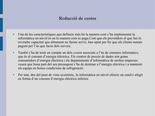 Reducció de costos
● Una de les característiques que defineix més bé la manera com s’ha implementat la
informàtica en núvol és en la manera com es paga.Com que els proveïdors el que fan és
revendre capacitat que altrament no farien servir, han optat per fer que els clients només
paguin per l’ús que facin dels serveis.
● També s’ha de tenir en compte un dels costos associats a l’ús de sistemes informàtics,
que és el consum d’energia elèctrica. Els centres de procés de dades són grans
consumidors d’energia elèctrica i els departaments d’informàtica de moltes empreses
veuen que bona part del seu pressupost s’ha de destinar a l’energia elèctrica i a mantenir
els equips en bones condicions de refrigeració.
● Per tant, des del punt de vista econòmic, la informàtica en núvol ofereix un estalvi afegit
en forma d’un consum d’energia elèctrica inferior.
 
