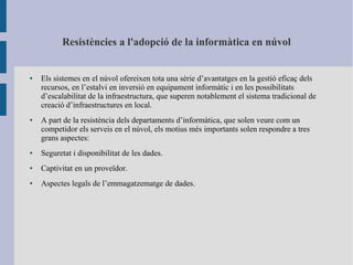 Resistències a l'adopció de la informàtica en núvol
● Els sistemes en el núvol ofereixen tota una sèrie d’avantatges en la gestió eficaç dels
recursos, en l’estalvi en inversió en equipament informàtic i en les possibilitats
d’escalabilitat de la infraestructura, que superen notablement el sistema tradicional de
creació d’infraestructures en local.
● A part de la resistència dels departaments d’informàtica, que solen veure com un
competidor els serveis en el núvol, els motius més importants solen respondre a tres
grans aspectes:
● Seguretat i disponibilitat de les dades.
● Captivitat en un proveïdor.
● Aspectes legals de l’emmagatzematge de dades.
 