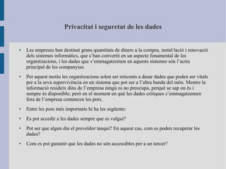 Privacitat i seguretat de les dades
● Les empreses han destinat grans quantitats de diners a la compra, instal·lació i renovació
dels sistemes informàtics, que s’han convertit en un aspecte fonamental de les
organitzacions, i les dades que s’emmagatzemen en aquests sistemes són l’actiu
principal de les companyies.
● Per aquest motiu les organitzacions solen ser reticents a desar dades que poden ser vitals
per a la seva supervivència en un sistema que pot ser a l’altra banda del món. Mentre la
informació resideix dins de l’empresa ningú es no preocupa, perquè se sap on és i
sempre és disponible; però en el moment en què les dades crítiques s’emmagatzemen
fora de l’empresa comencen les pors.
● Entre les pors més importants hi ha les següents:
● Es pot accedir a les dades sempre que es vulgui?
● Pot ser que algun dia el proveïdor tanqui? En aquest cas, com es poden recuperar les
dades?
● Com es pot garantir que les dades no són accessibles per a un tercer?
 