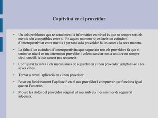 Captivitat en el proveïdor
● Un dels problemes que té actualment la informàtica en núvol és que no sempre tots els
núvols són compatibles entre si. En aquest moment no existeix un estàndard
d’interoperativitat entre núvols i per tant cada proveïdor fa les coses a la seva manera.
● La falta d’un estàndard d’interoperativitat que segueixin tots els proveïdors fa que si
tenim un núvol en un determinat proveïdor i volem canviar-nos a un altre no sempre
sigui senzill, ja que aquest pas requereix:
● Configurar la xarxa i els mecanismes de seguretat en el nou proveïdor, adaptant-se a les
seves eines.
● Tornar a crear l’aplicació en el nou proveïdor.
● Posar en funcionament l’aplicació en el nou proveïdor i comprovar que funciona igual
que en l’anterior.
● Moure les dades del proveïdor original al nou amb els mecanismes de seguretat
adequats.
 