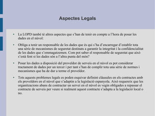 Aspectes Legals
● La LOPD també té altres aspectes que s’han de tenir en compte a l’hora de posar les
dades en el núvol:
● Obliga a tenir un responsable de les dades que és qui s’ha d’encarregar d’establir tota
una sèrie de mecanismes de seguretat destinats a garantir la integritat i la confidencialitat
de les dades que s’emmagatzemen. Com pot saber el responsable de seguretat que això
s’està fent si les dades són a l’altra punta del món?
● Posar les dades a disposició del proveïdor de serveis en el núvol es pot considerar
tractament de dades per un tercer i per tant s’han de complir tota una sèrie de normes i
mecanismes que ha de dur a terme el proveïdor.
● Tots aquests problemes legals es poden esquivar definint clàusules en els contractes amb
els proveïdors en el núvol que s’adaptin a la legislació espanyola. Això requereix que les
organitzacions abans de contractar un servei en el núvol es vegin obligades a repassar el
contracte de serveis per veure si realment aquest contracte s’adapta a la legislació local o
no.
 