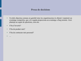 Presa de decisions
● Un dels objectius comuns en gairebé totes les organitzacions és obtenir i mantenir un
avantatge competitiu, que a la vegada proporciona un avantatge a llarg termini. Això
planteja un seguit de qüestions, com ara:
● S’ha d’invertir?
● S’ha de produir més?
● S’ha de contractar més personal?
● ...
 