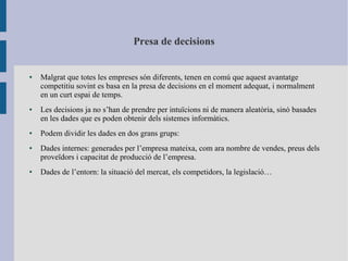 Presa de decisions
● Malgrat que totes les empreses són diferents, tenen en comú que aquest avantatge
competitiu sovint es basa en la presa de decisions en el moment adequat, i normalment
en un curt espai de temps.
● Les decisions ja no s’han de prendre per intuïcions ni de manera aleatòria, sinó basades
en les dades que es poden obtenir dels sistemes informàtics.
● Podem dividir les dades en dos grans grups:
● Dades internes: generades per l’empresa mateixa, com ara nombre de vendes, preus dels
proveïdors i capacitat de producció de l’empresa.
● Dades de l’entorn: la situació del mercat, els competidors, la legislació…
 