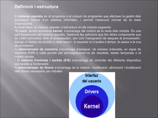 Definició i estructura El  sistema operatiu  és el programa o el conjunt de programes que efectuen la gestió dels processos bàsics d’un sistema informàtic, i permet l’execució normal de la resta d’operacions. A nivell bàsic, el sistema operatiu s’estructura en els mòduls següents: El  nucli , també anomenat  kernel , s’encarrega del control de la resta dels mòduls. És una part fonamental del sistema operatiu. Gestiona les peticions que fan altres components que es volen comunicar amb el processador, així com l’assignació de tasques al processador. Atorga un temps de procés a cada tasca i, si aquesta no s’acaba a temps, la passa a la cua de processos. L’ administrador   de memòria  s’encarrega d’assignar, de manera ordenada, un espai de memòria RAM a cada procés per emmagatzemar-ne els resultats, dades temporals o el mateix procés. El  sistema d’entrada i sortida (E/S)  s’encarrega de controlar els diferents dispositius connectats a l’ordenador. L’ administrador de fitxers  s’encarrega de la creació, modificació, eliminació i localització dels fitxers necessaris per treballar. 