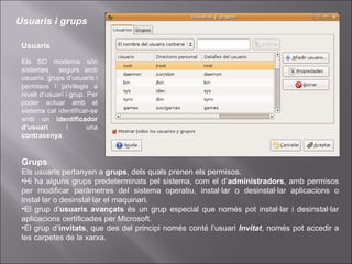 Usuaris Els SO moderns són sistemes  segurs amb usuaris, grups d’usuaris i permisos i privilegis a nivell d’usuari i grup. Per poder actuar amb el sistema cal identificar-se amb un  identificador d’usuari  i una  contrasenya . Usuaris i grups Grups Els usuaris pertanyen a  grups , dels quals prenen els permisos. Hi ha alguns grups predeterminats pel sistema, com el d’ administradors , amb permisos per modificar paràmetres del sistema operatiu, instal·lar o desinstal·lar aplicacions o instal·lar o desinstal·lar el maquinari. El grup d’ usuaris avançats  és un grup especial que només pot instal·lar i desinstal·lar aplicacions certificades per Microsoft. El grup d’ invitats , que des del principi només conté l’usuari  Invitat , només pot accedir a les carpetes de la xarxa. 