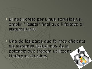 El nucli creat per Linus Torvalds va omplir “l’espai” final que li faltava al sistema GNU. Una de les parts que fa més eficients els sistemes GNU/Linux és la potencia que trobem utilitzant l’intèrpret d’ordres. 