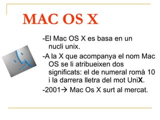 MAC OS X -El Mac OS X es basa en un nucli unix.  -A la X que acompanya el nom Mac OS se li atribueixen dos significats:  el de numeral romà 10  i la darrera lletra del mot Uni X . -2001   Mac Os X surt al mercat.   
