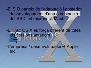 -El S.O parteix de l'adaptació i posterior desenvolupament d'una combinació del BSD i el micronucli Mach.  -El  M ac OS X és força diferent de totes les versions anteriors.  -L’empresa / desenvolupador   Apple Inc . 
