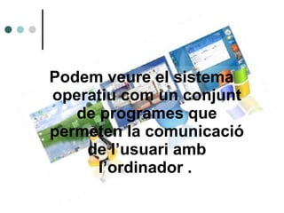 Podem veure el sistema operatiu com un conjunt de programes que permeten la comunicació de l’usuari amb l’ordinador .   